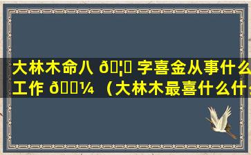 大林木命八 🦅 字喜金从事什么工作 🌼 （大林木最喜什么什么命）